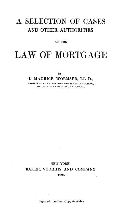 handle is hein.beal/stncsoas0001 and id is 1 raw text is: 




A SELECTION OF


CASES


     AND OTHER AUTHORITIES


                ON THE



LAW OF MORTGAGE




                 BY
      I. MAURICE WORMSER, LL. D.,
      PROFESSOR OF LAW, FORDHAM UNIVERSITY LAW SCHOOL,
         EDITOR OF THE NEW YORK LAW JOURNAL





















              NEW YORK
    BAKER, VOORHIS AND COMPANY
                 1925


Digitized from Best Copy Available


