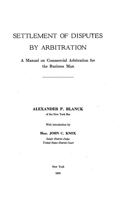 handle is hein.beal/stodsban0001 and id is 1 raw text is: 








SETTLEMENT OF DISPUTES


        BY   ARBITRATION


A Manual


on Commercial Arbitration for
the Business Man


ALEXANDER P. BLANCK
      of the New York Bar


      With introduction by

    Hon. JOHN C. KNOX
      Senior District Judge
      United States District Court






         New York


1930


