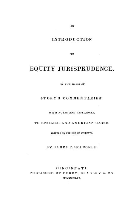 handle is hein.beal/storcono0001 and id is 1 raw text is: INTRODUCTION

TO
EQUITY JURISPRUDENCE,
ON THE BASIS OF
STORY'S COMMENTALIEil
WITH NOTES AND REFL'IENCES,
TO ENGLISH AND AMERICAN CUA .ES.
ADAPTED TO THE USE OF STUDENTS,
BY JAMES P. HOLCOMBE.
CINCINNATI:
PUBLISHED BY DERBY, BRADLEY & CO.
M)CCCXLVI.


