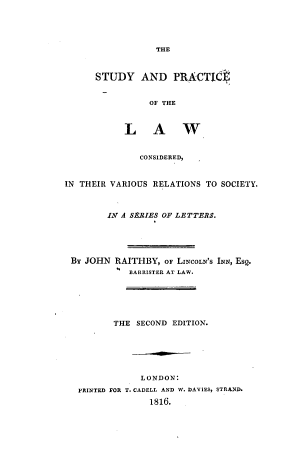 handle is hein.beal/stpctlw0001 and id is 1 raw text is: 





                  THE



      STUDY AND PRACTIO$


                 OF THE



            L A W


               CONSIDERED,



IN THEIR VARIOUS  RELATIONS TO SOCIETY.



         IN A SERIES OF LETTERS.





 By JOHN  RAITHBY,  OF LINCOLN'S INN, Esq.
             BARRISTER AT LAW.






          THE SECOND  EDITION.






               LONDON:
   PRINTED FOR T. CADELL AND W. DAVIES, STRAND.
                 1816.


