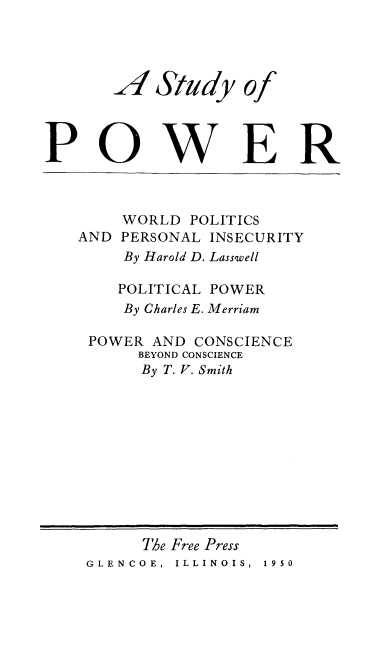 handle is hein.beal/stpower0001 and id is 1 raw text is: 




Study


P0


WER


    WORLD  POLITICS
AND PERSONAL INSECURITY
     By Harold D. Lasswell

     POLITICAL POWER
     By Charles E. Merriam

 POWER AND  CONSCIENCE
      BEYOND CONSCIENCE
      By T. V. Smith


A


of


      The Free Press
GLENCOE, ILLINOIS, 1950


