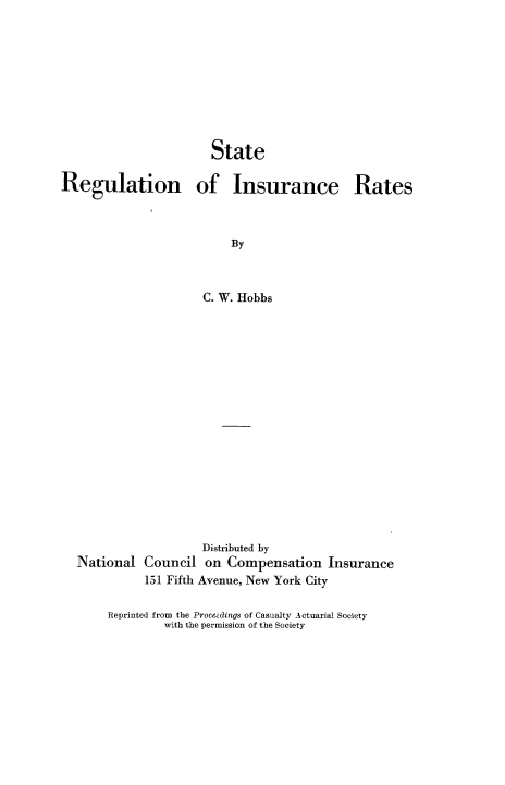 handle is hein.beal/streguins0001 and id is 1 raw text is: 










                       State

Regulation of Insurance Rates



                          By



                     C. W. Hobbs


                   Distributed by
National  Council  on  Compensation   Insurance
          151 Fifth Avenue, New York City

     Reprinted from the Proeedings of Casualty Actuarial Society
             with the permission of the Society


