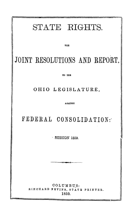 handle is hein.beal/strghtsoh0001 and id is 1 raw text is: STATE    EIGHTS.
THE
JOINT RESOLUTIONS AND REPORT,
TO THE

OHIO

LEGISLATURE,

AGAINST

FEDERAL CONSOLIDATION:-
SESSION 1859.
COLUMBUS:
R[IIOHARD NEVINS, STATE  PRINTER.

1859.


