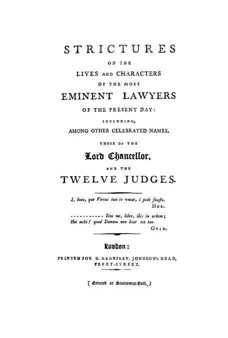 handle is hein.beal/strilchme0001 and id is 1 raw text is: ï»¿STRICTURES
ON THE
LIVES AND CHARACTERS
OF THE MOST
EMINENT LAWYERS
OF THE PRESENT DAY:
INCLUDING,
AMONG OTHER CELEBRATED NAMES,
THOSE OF THE
Korb @anceUor,
AND THE
TWELVE JUDGES.
1, bone, quo Firtus tua te voat, i pede faujio.
HOR.
--Sine me, liber, ibis in  urbem  ;
Hei mihi ! quod Domino won licet ire tuo.
0 v 101.
tEadon:
PRINITFOR G.KEARSLEY, JOHNSON's HEAD,
FLEET-STREET.

E enterb at .4ationrf-aff. J


