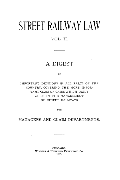 handle is hein.beal/strllw0002 and id is 1 raw text is: 








STREET RAILWAY LAW


              VOL. II.








            A  DIGEST


                 OF


 IMPORTANT DECISIONS IN ALL PARTS OF THE
   COUNTRY, COVERING THE MORE IMPOR-
     TANT CLASS OF CASES WHICH DAILY
       ARISE IN THE MANAGEMENT
          OF STREET RAILWAYS


                 FOR


MANAGERS   AND CLAIM DEPARTMENTS.









               CHICAGO:
       WINDSOR & KENTIELD PUBLISHING Co.
                1899.


