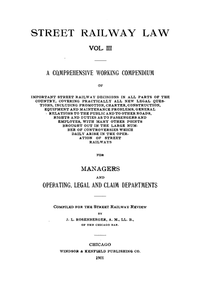 handle is hein.beal/strllw0003 and id is 1 raw text is: 







STREET RAILWAY LAW



                    VOL,  III





     A  CQMPREHENSIVE  WORKING COMPENDIUM


                       OF


IMPORTANT STREET RAILWAY DECISIONS IN ALL PARTS OF THE
  COUNTRY, COVERING PRACTICALLY ALL NEW LEGAL QUES-
  TIONS, INCLUDING PROMOTION, CHARTER, CONSTRUCTION,
     EQUIPMENT AND MAINTENANCE PROBLEMS, GENERAL
     RELATIONS TO THE PUBLIC AND TO OTHER ROADS,
        RIGHTS AND DUTIES AS TO PASSENGERS AND
        EMPLOYES, WITH MANY OTHER POINTS
           BROUGHT OUT IN THE LARGE NUM-
             BER OF CONTROVERSIES WHICH
             DAILY ARISE IN THE OPER-
                 ATION OF STREET
                    RAILWAYS


                       FOR



                 MANAGERS

                      AND

    OPERATING, LEGAL AND CLAIM DEPARTMENTS




        COMPILED FOR THE STREET RAILWAY REVIEW
                       BY
            J. L. ROSENBERGER, A. M., LL. B.,
                 OF THE CHICAGO BAR.




                    CHICAGO
          WINDSOR & KENFIELD PUBLISHING CO.

                      1901


