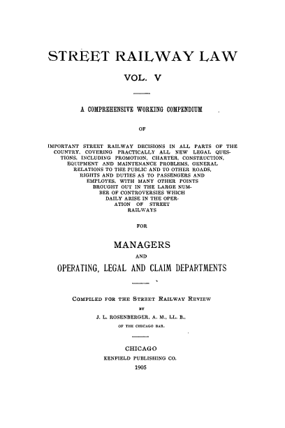 handle is hein.beal/strllw0005 and id is 1 raw text is: 









STREET RAILWAY LAW



                    VOL. V





         A COMPREHENSIVE WORKING COMPENDIUM


                        OF


IMPORTANT STREET RAILWAY DECISIONS IN ALL PARTS OF THE
  COUNTRY, COVERING PRACTICALLY ALL NEW LEGAL QUES-
  TIONS, INCLUDING PROMOTION, CHARTER, CONSTRUCTION,
     EQUIPMENT AND MAINTENANCE PROBLEMS, GENERAL
       RELATIONS TO THE PUBLIC AND TO OTHER ROADS,
       RIGHTS AND DUTIES AS TO PASSENGERS AND
          EMPLOYES. WITH MANY OTHER POINTS
            BROUGHT OUT IN THE LARGE NUM-
              BER OF CONTROVERSIES WHICH
              DAILY ARISE IN THE OPER-
                  ATION OF STREET
                     RAILWAYS


                       FOR



                 MANAGERS

                       AND

   OPERATING,  LEGAL  AND  CLAIM  DEPARTMENTS




      COMPILED FOR THE STREET RAILWAY REVIEW

                        BY
             J. L. ROSENBERGER, A. M., LL. B.,
                   OF THE CHICAGO BAR.



                   CHICAGO

               KENFIELD PUBLISHING CO.

                       1905


