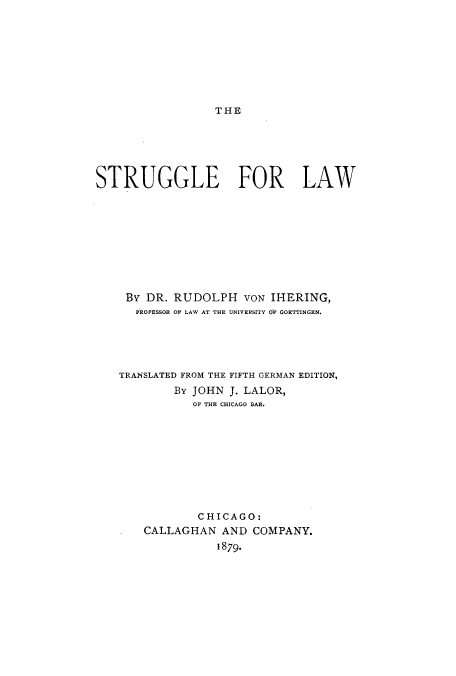 handle is hein.beal/strugfla0001 and id is 1 raw text is: THE

STRUGGLE FOR LAW
By DR. RUDOLPH VON IHERING,
PROFESSOR OF LAW AT THE UNIVERSITY OF GOETTINGEN,
TRANSLATED FROM THE FIFTH GERMAN EDITION,
By JOHN J. LALOR,
OF THE CHICAGO BAR.
CHICAGO:
CALLAGHAN AND COMPANY.
1879.


