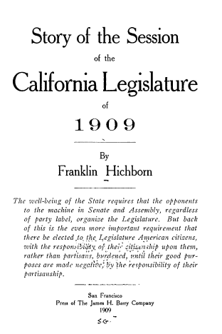 handle is hein.beal/stsscal0001 and id is 1 raw text is: 



     Story of the Session

                     of the


California Legislature

                       of


                1909


                      By

            Franklin Hichborn


The well-being of the State requires that the opponents
   to the machine in Senate and Assembly, regardless
   of party label, organize the Legislature. But back
   of this is the even nore important requirement that
   there be elected ,to the Legislature Amierican citizens,
   with the responmihWy of the, ^iti en hip upon them,
   rather than partisans, burddncd, 'ntil their good pur-
   poses are made negale, Yhe, revponsibility of their
   partisanship.

                   San Francisco
           Press of The James H. Barry Company
                      1909


