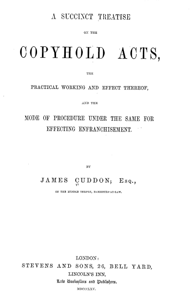 handle is hein.beal/stteotechdas0001 and id is 1 raw text is: 

A  SUCCINCT  TREATISE


         ON THE


COPYHOLD


ACTS,


THE


  PRACTICAL WORKING AND EFFECT THEREOF,


                 AND THE


 MODE OF PROCEDURE UNDER THE SAME FOR

       EFFECTING ENFRANCHISEMENT,






                  BY


     JAMES     CUDDON; EsQ.,

         OF TILE IDDLE TEMiLE, BARRISTER-AT-LAW.












               LONDON:
STEVENS   AND  SONS, 26, BELL  YARD,
             LINCOLN'S INN,
          Labv B3oocllrz anb V)ublisitrs.
               MDCCCLXV.


