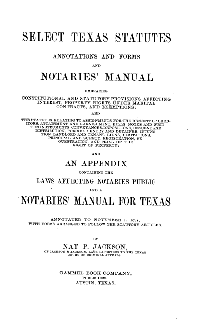 handle is hein.beal/sttsssas0001 and id is 1 raw text is: SELECT TEXAS STATUTES
ANNOTATIONS AND FORMS
AND
NOTARIES' MANUAL
EMBRACING
CONSTITUTIONAL AND STATUTORY PROVISIONS AFFECTING
INTEREST, PROPERTY RIGHTS UNDER MARITAL
CONTRACTS, AND EXEMPTIONS;
AND
THE STATUTES RELATING TO ASSIGNMENTS FOR THE BENEFIT OF CRED-
ITORS, ATTACHMENT AND GARNISHMENT, BILLS, NOTES AND WRIT-
TEN INSTRUMENTS, CONVEYANCES, DEPOSITIONS, DESCENT AND
DISTRIBUTION, FORCIBLE ENTRY AND DETAINER, INJUNC-
TION, LANDLORD AND TENANT, LIENS, LIMITATIONS,
PRINCIPAL AND SURETY, REGISTRATION, SE-
QUESTRATION, AND TRIAL OF THE
RIGHT OF PROPERTY;
AND
AN APPENDIX
CONTAINING THE
LAWS AFFECTING NOTARIES PUBLIC
AND A
NOTARIES' MANUAL FOR TEXAS
ANNOTATED TO NOVEMBER 1, 1897,
WITH FORMS ARRANGED TO FOLLOW THE STAUTORY ARTICLES.
BY
NAT P. JACKSON,
OF JACKSON & JACKSON, LAfE REPORTERS TO THE TEXAS
COURT OF CRIMINAL APFEALS.
GAMMEL BOOK COMPANY,
PUBLISHERS.
AUSTIN, TEXAS.


