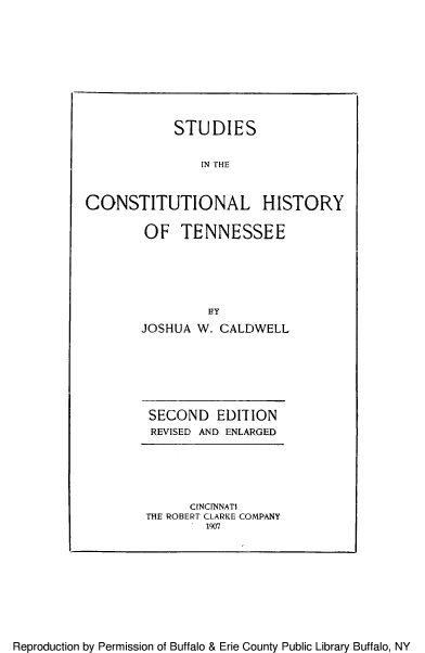 handle is hein.beal/stucoryten0001 and id is 1 raw text is: STUDIES
IN THE
CONSTITUTIONAL HISTORY

OF TENNESSEE
BY
JOSHUA W. CALDWELL

SECOND EDITION
REVISED AND ENLARGED

CINCINNATI
THE ROBERT CLARKE COMPANY
1907

Reproduction by Permission of Buffalo & Erie County Public Library Buffalo, NY


