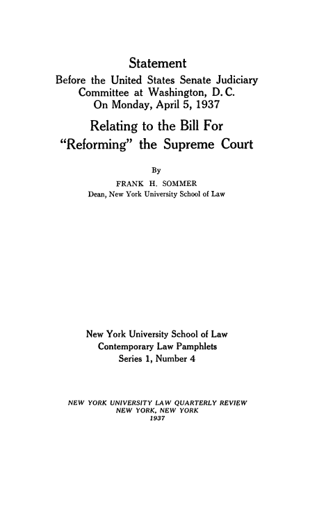 handle is hein.beal/stusjud0001 and id is 1 raw text is: Statement

Before the United States Senate Judiciary
Committee at Washington, D.C.
On Monday, April 5, 1937
Relating to the Bill For
Reforming the Supreme Court
By
FRANK H. SOMMER
Dean, New York University School of Law

New York University School of Law
Contemporary Law Pamphlets
Series 1, Number 4
NEW YORK UNIVERSITY LAW QUARTERLY REVIEW
NEW YORK, NEW YORK
1937



