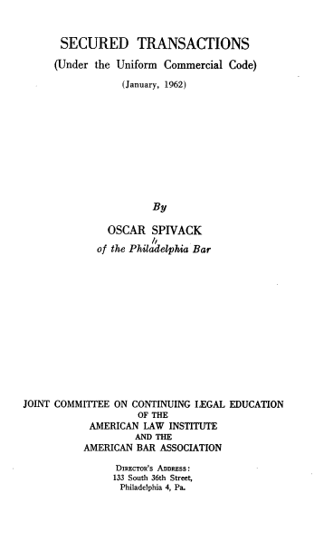 handle is hein.beal/stuuccj0001 and id is 1 raw text is: SECURED TRANSACTIONS
(Under the Uniform Commercial Code)
(January, 1962)
By
OSCAR SPIVACK
of the Philadelphia Bar
JOINT COMMIT'EE ON CONTINUING LEGAL EDUCATION
OF THE
AMERICAN LAW INSTITUTE
AND THE
AMERICAN BAR ASSOCIATION
DIRECTOR's ADDRESS:
133 South 36th Street,
Philadelphia 4, Pa.



