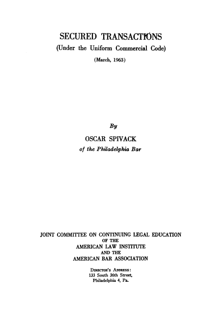 handle is hein.beal/stuuccm0001 and id is 1 raw text is: 




      SECURED TRANSACTIONS

      (Under the Uniform Commercial Code)

                 (March, 1963)










                      By

              OSCAR SPIVACK
              of the Philadelphia Bar













JOINT COMMITTEE ON CONTINUING LEGAL EDUCATION
                    OF THE
           AMERICAN LAW INSTITUTE
                   AND THE
           AMERICAN BAR ASSOCIATION

                DuR' oR's ADDRESS:
                133 South 36th Street,
                Philadelphia 4, Pa.


