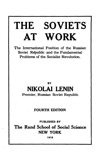 handle is hein.beal/stwktilpn0001 and id is 1 raw text is: 




THE


SOVIETS


    AT WORK

The International Position of the Russian
  Soviet Republic and the Fundamental
  Problems of the Socialist Revolution.





              BY
      NIKOLAI LENIN
   Premier, Russian Soviet Republic


         FOURTH EDITION

           PUBLISHED BY
The Rand  School of Social Science
          NEW  YORK
              1918


