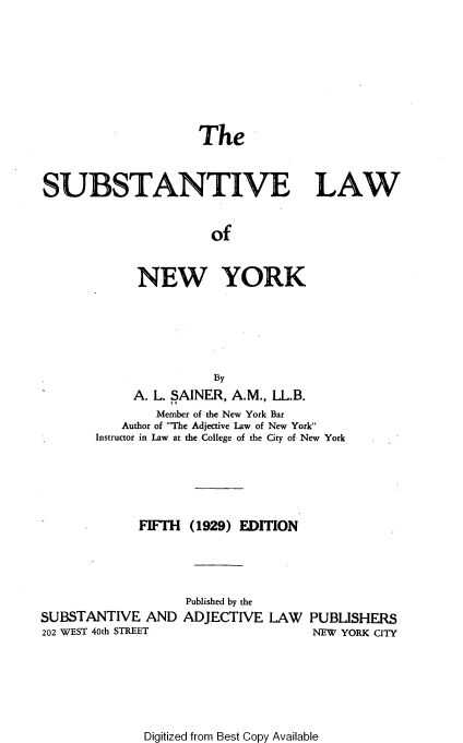 handle is hein.beal/sublne0001 and id is 1 raw text is: The
SUBSTANTIVE LAW
of
NEW YORK
By
A. L. SAINER, A.M., LL.B.
Member of the New York Bar
Author of The Adjective Law of New York
Instructor in Law at the College of the City of New York
FIFTH (1929) EDITION

SUBSTANTIVE AND
202 WEST 40th STREET

Published by the
ADJECTIVE

LAW PUBLISHERS
NEW YORK CITY

Digitized from Best Copy Available


