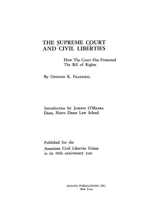 handle is hein.beal/sucohcpr0001 and id is 1 raw text is: THE SUPREME COURT
AND CIVIL LIBERTIES
How The Court Has Protected
The Bill of Rights
By OSMOND K. FRAENKEL
Introduction by JOSEPH O'MEARA
Dean, Notre Dame Law School
Published for the
American Civil Liberties Union
in its 40th anniversary year

OCEANA PUBLICATIONS, INC.
NEW YORK


