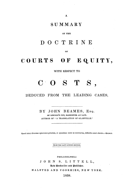 handle is hein.beal/sudoc0001 and id is 1 raw text is: SUMMARY
OF THE
DOCTRINE
OF

COURTS

OF EQUITY,

WITH RESPECT TO

c O

TS,

DEDUCED FROM THE LEADING CASES,
BY JOHN BEAMES, ESQ.
OF LINCOLN'S INN, BARRISTER AT LAW.
AUTHOR OF ,A TRANSLATION OF GLANVILLE.
Quod inter diversas opiniones priorum, et quasdam  inter se contrarias, difficilis esset electio.-QuINcT.
FROM THlE LAST LONDON EDITION.
PHILADELPHIA:
J O H    N   S. L    I T  T E   L L,
3LabI 33ootseller anba 3ubufsber.
HALSTED AND VOORHIES, NEW YORK.
1838.


