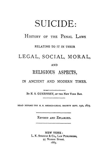 handle is hein.beal/suicipr0001 and id is 1 raw text is: SUICIDE:

HISTORY

OF THE PENAL LAWS

RELATING TO IT IN THEIR
LEGAL, SOCIAL, MORAL,
AND
RELIGIOUS ASPECTS,
IN ANCIENT AND MODERN TIMES.
BY I9. S. GUERNSEY, OF THE NEW YORK BAR.
READ BEFORE THE N. Y. MEDICO-LEGAL SOCIETY SEPT. 23D, 1875.

REVISED AND ENLARGED.

NEW YORK:
L. K. STROUSE & Co,, LAW PUBLISHERS,
95 Nassau Street.
1883.


