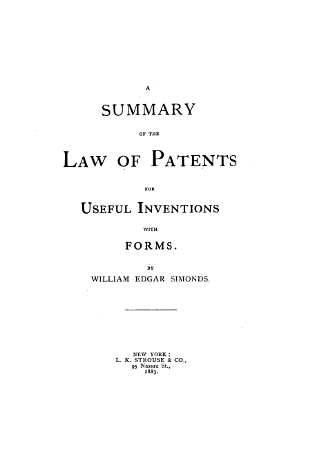 handle is hein.beal/sumlawpat0001 and id is 1 raw text is: SUMMARY
OF THE
LAW OF PATENTS
FOR
USEFUL INVENTIONS
WITH
FORMS.
BY
WILLIAM EDGAR SIMONDS.
NEW YORK:
L. K. STROUSE & CO.,
95 Nassau St.,
1883.


