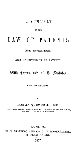 handle is hein.beal/sumlpatinv0001 and id is 1 raw text is: A SUMMARY
OF THE
LAW OF PATENTS
FOR INVENTIONS,
AND OF EXTENSION OF PATENTS:
SECOND EDITION.
BY
CHARLES WORDSWORTH, ESQ.,
OF TIE INNER TEMPLE, BAIIRIETER-AT-LAWj ASSOCIATE OF, AND COUNSEL TO,
THE INSTITUTION OF CIVIL ENGINEERS.

LONDON:
W. G. BENNING AND CO., LAW BOOKSELLERS,
43, FLEET STREET.
1857.


