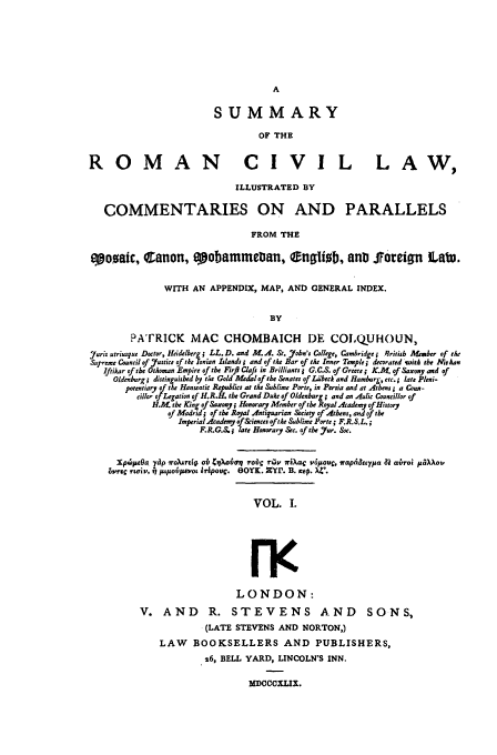 handle is hein.beal/sumroma0001 and id is 1 raw text is: SUMMARY
OF THE
ROMAN                                  CIVIL LAW,
ILLUSTRATED BY
COMMENTARIES ON AND PARALLELS
FROM THE
ozaic, Canon, epobammeban, engliob, anD Joreifn Lab.
WITH AN APPENDIX, MAP, AND GENERAL INDEX.
BY
PATRICK MAC CHOMBAICH DE COLQUHOUN,
Juris utriusque Doctor, Heidelberg; LL. D. and M. A. St. Jobn's College, Cambridge i British Mesber of the
Supreme Council of J7ustice of the fonian Islands; and of the Bar of the Inner Temple; decorated wuith the At han
Iftikar of tbe Othoman Empire of the Firfl Clafs in Brilliants G.C.S. of Greece ; K.M. of Saxoy and of
Oldenburg; distinguished by tke Gold Medal of the Senates of L4'beck and Hamburg, etc.; late Pleni-
potentiary of the Hanseatic lRV lict at the Sublime Porte, in Persia and at Atbens; a Coun-
cillor of Legation of H.R.H. the Grand Duke of Oldenburg; and an Aulic Councillor of
H.A the King of Saxony; Honorary Member of the Royal Academy of History
of Madrid; of the Royal Antiquarian Society of Athens, and of the
Imperial Academ of&iences ofthe Sublime Porte; F.R.S.L.;
F.R.G.S.; late Honorary Sec. of the Jur. Soc.
Xps~pOa 7p irokrq ob Cq ovan robc rsv 7r#Zy  LOc v0Jo, rapA tpa 41 catroi paXov
oo'ooC rtcriv, j pipo~vaot ikpovc. eOOK. Z'rr. B. no x4'.

VOL. I.
rf
LONDON:
V. AND R. STEVENS AND SONS,
(LATE STEVENS AND NORTON,)
LAW BOOKSELLERS AND PUBLISHERS,
26, BELL YARD, LINCOLN'S INN.
MDCCCXLIX.


