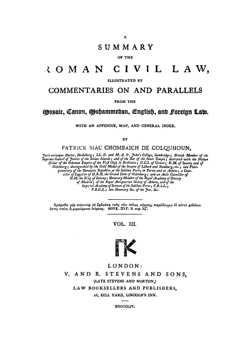 handle is hein.beal/sumroma0003 and id is 1 raw text is: SUMMARY
OF THE

,,OMAN CIVIL

LAW,

ILLUSTRATED BY
COMMENTARIES ON AND PARALLELS
FROM THE
eoqaic, Canon, qoobatmteDan, fngtizb, anD Soredgn LaWu.
WITH AN APPENDIX, MAP, AND GENERAL INDEX.
BY
PATRICK MAC CHOMBAICH DE -COLQUHOUN,
Juris utriusque Doctor, Heidelberg; LL. D. and M. .. So. 7ohn's College, Cambridge; British Afmber of the
Supreme Council of Justice of the Ionian Islands; and of te Bar of te Inner Temple; decorated wsith the itshan
Iftikar of the Othoman Empire of the Firfi Clafi in Brilliants ; G.C.S. of Greece j K.M. of Saxony and of
Oldenburg; distinguished by the Gold Medal of the Senates of Li'bech and Hamburg, etc.; late Pleni.
potentiary of the Hanseatic Republics at the Sublime Porte, in Persia and at Athens; a Coun-
cillor of Legation of H.R.H. the Grand Duke of Oldenburg; and an Aulc Councillor of
H.M. the King of Saxony; Honorary Member of the Royal Academy of History
of Madrid; of the Royal Antiquarian Society of Athens, and of the
Imperial-Academy of &iences of the Sublime Porte ; F.R.S.L.;
F.R.G.S. ; late Honorary Sec. of the Jur. &c.
Xpis Ota yap rOuro   ob CiXobaor ro c rhv iiXag v6povg, frapdaitpa & abroi ,.tX~ ov
OYTrO  rotI'v, 5) si(5lAOLvo  Ttrpout. eOYK.  rYP. B. it. X4'.

VOL. II.
LONDON:
V. AND R. STEVENS AND SONS,
(LATE STEVENS AND NORTON,)
LAW BOOKSELLERS AND PUBLISHERS,
z6, BELL YARD, LINCOLN'S INN.
MDCCCLIV.


