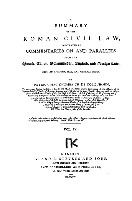 handle is hein.beal/sumroma0004 and id is 1 raw text is: A
SUMMARY
OF THF

ROM

A N

CIVIL  LAW,

ILLUSTRATED BY
COMMENTARIES ON AND PARALLELS
FROM THE
eo.saic, Canon, opobamme~an, lngizb, anti JToreign Latu.
WITH AN APPENDIX, MAP, AND GENERAL INDEX.
BY
PATRICK MAC CHOMBAICH DE COLQUHOUN,
7ouris urrlusque Doctor, Heidelbers; LL. D. and M. A. St. 7oba's College, Cambridge; British Mlmber of te
Supreme Council of Yustice of the Lonian Ilands; and of tt Bar of the Inner Temple, decorated witb the Nisan
Ift.ilar of the toman Empire of the Firfl Clafis in Brilliants ; G.C.S. of Grece i K.M. of Saxony and of
Oldenburg; &stinguised by the Gold Medal of tbe &nates of Li'beck and Hamburg, etc.; late Pleni-
p~tentiary of tbe Sanseatit Repubtics at the Sublime Porte, in Persia and at Atbns ; a Con-
dIll of Legation of H.R.H. the Grand Duke of Oldenburg; and an Aulic Council/or of
?.M the Kng of Saxon ; Honorary Member of the Royal dcademy of History
of Madrid; of the Royal Antiquarian Society of Athens, and of the
Imperial Academy of &iences of tke Sublime Porte; F.R..L.;
F.R.G.S.; late Honorary &e. ofthe Jur. &c.
Xp6fpOa ,dp ro\trto ai, ZiXomr roi;C r-rso oirXa  v6paov, srapditeya Bi abrol piirAo.
Zrec rLow, r pjAolt~ rmoA eripov. OOYK. XYr. B. xi9. x'.

VOL. IV.
rov
LONDON:
V. AND R. STEVENS AND            SONS,
(LATE STEVENS AND NORTON,)
LAW BOOKSELLERS AND PUBLISHERS,
26, BELL YARD, LINCOLN'S INN.
MDCCCLX.


