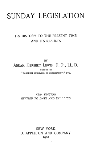 handle is hein.beal/sunlegi0001 and id is 1 raw text is: 



SUNDAY LEGISLATION




    ITS HISTORY TO THE PRESENT TIME
            AND ITS RESULTS





                  BY
   ABRAM  HERBERT LEWIs, D. D., LL. D.
                AUTHOR OF
       PAGANISM  SURVIVING IN CHRISTIANITY, ETC.


       NEW EDITION
REVISED TO DATE AND EN' -7D








       NEW  YORK
D. APPLETON AND  COMPANY
           1902


