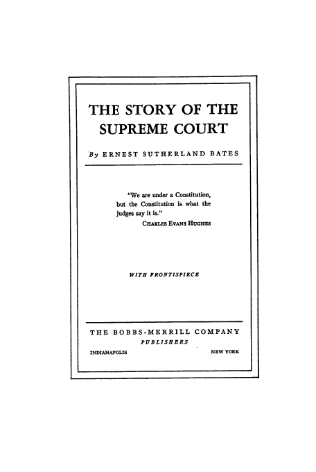 handle is hein.beal/supcbate0001 and id is 1 raw text is: THE STORY OF THE
SUPREME COURT
'By ERNEST SUTHERLAND BATES

'We are under a Constitution,
but the Constitution is what the
judges say it is.
CHARLES EvANs HUGHES
WITH FRONTISPIECE

THE BOBBS-MERRILL COMPANY
PUBLISHERS

INDIANAPOLIS

NEW YORK


