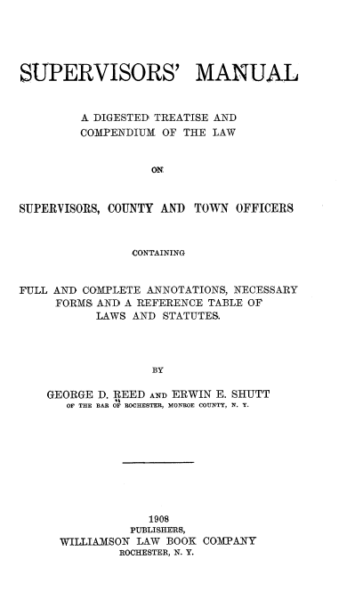 handle is hein.beal/supmanual0001 and id is 1 raw text is: SUPERVISORS' MANUAL
A DIGESTED TREATISE AND
COMPENDIUM OF THE LAW
ON

SUPERVISORS, COUNTY AND

TOWN OFFICERS

CONTAINING
FULL AND COMPLETE ANNOTATIONS, NECESSARY
FORMS AND A REFERENCE TABLE OF
LAWS AND STATUTES.
BY
GEORGE D. REED AND ERWIN E. SHUTT
OF THE BAR OF ROCHESTER, MONROE COUNTY, N. Y.

1908
PUBLISHERS,
WILLIAMSON LAW BOOK COMPANY
ROCHESTER, N. Y.


