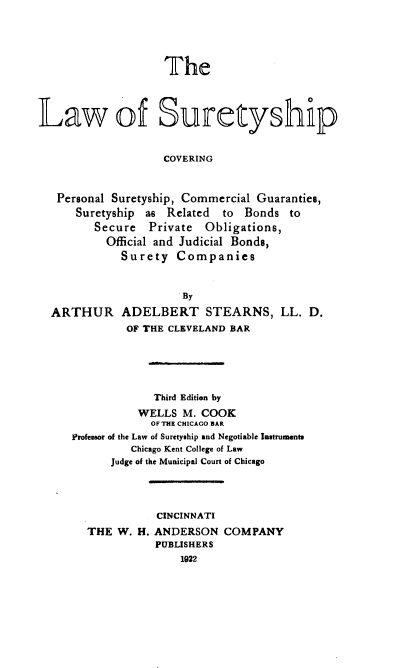 handle is hein.beal/suretyhp0001 and id is 1 raw text is: 





                   The




Law of Suretyship


                   COVERING



   Personal Suretyship, Commercial Guaranties,
      Suretyship as Related to Bonds to
         Secure Private Obligations,
           Official and Judicial Bonds,
             Surety Companies


                      By

  ARTHUR ADELBERT STEARNS, LL. D.
              OF THE CLEVELAND BAR





                  Third Edition by
               WELLS M. COOK
                 OF THE CHICAGO BAR
     Professor of the Law of Suretyship and Negotiable Instruments
              Chicago Kent College of Law
           Judge of the Municipal Court of Chicago




                  CINCINNATI
        THE W. H. ANDERSON COMPANY
                  PUBLISHERS
                      1922


