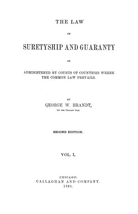 handle is hein.beal/sureygt0001 and id is 1 raw text is: 




            THE  LAW


                OF



 UJETYSIP AND GUARANTY


                AS


ADMINISTERED BY COURTS OF COUNTRIES WHERE
       THE COMMON LAW PREVAILS.




                BY
        GEORGE  V. BRANDT,
            OF THE CHICAO BAR.




            SEConD EDITION.





              VOL. L




              CHICAGO:
     CALLAGIAN  AND COMPANY.
               1891.


