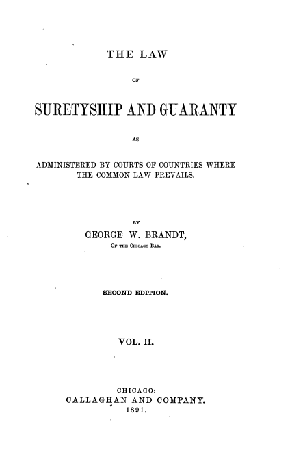 handle is hein.beal/sureygt0002 and id is 1 raw text is: 





            THE   LAW


                 OF



SURETYSHIP AND GUARANTY


                 AS


ADMINISTERED BY COURTS OF COUNTRIES WHERE
       THE COMMON LAW PREVAILS.





                 B3Y
         GEORGE W. BRANDT,
             OF THE CHiCAGO BAR.





             SECOND EDITION.





             VOL.  II.





             CHICAGO:
     CALLAGHAN   AND COMPANY.
                1891.


