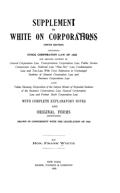 handle is hein.beal/swcn0001 and id is 1 raw text is: SUPPLEMENT
TO
WHITE ON CORPORA7IS
(NINTH EDITION)
CONTAINING
STOCK CORPORATION LAW OF 1923
AND AMENDED SECTIONS OF
General Corporation Law, Transportation Corporations Law, Public Service
Commission Law, Railroad Law, Blue Sky Law, Condemnation
Law and Tax Law, With Cross References to Unchanged
Sections of General Corporation Law and
Business Corporations Law
ALSO
Tables Showing Disposition of the Subject Matter of Repealed Sections
of the Business Corporations Law, General Corporation
Law and Former Stock Corporation Law
WITH COMPLETE EXPLANATORY NOTES
AND
ORIGINAL FORMS
(ANNOTATED)
DRAWN IN CONFORMITY WITH THE LEGISLATION OF 1923
BY
HOION. FRANK( WHITE
NEW YORK
BAKER, VOORHIS & COMPANY
1923


