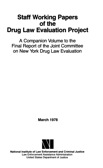 handle is hein.beal/swpdruevj0001 and id is 1 raw text is: 

     Staff   Working Papers
                 of the
Drug Law Evaluation Project

      A Companion Volume to the
  Final Report  of the Joint Committee
  on  New   York Drug  Law Evaluation












                March 1978




                  LI
  National Institute of Law Enforcement and Criminal Justice
        Law Enforcement Assistance Administration
          United States Department of Justice



