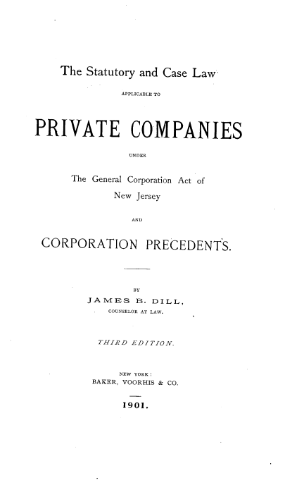 handle is hein.beal/syadcelwae0001 and id is 1 raw text is: The Statutory and Case Law
APPLICABLE TO
PRIVATE COMPANIES
UNDER
The General Corporation Act of
New Jersey
AND
CORPORATION PRECEDENTS.

BY
JA MIES B. DILL,
COUNSELOR AT LAW.
THIRD EDITION.
NEW YORK:
BAKER, VOORHIS & CO.

1901.


