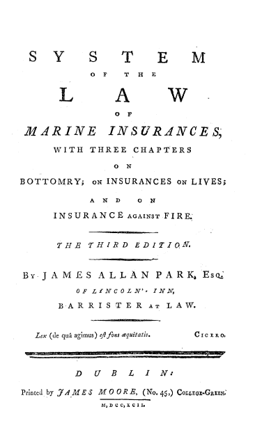 handle is hein.beal/sylmariu0001 and id is 1 raw text is: 





SY        S   T    E    M
          0 F  T H E


      L A W.
             OF

 MARINE INSURANCES,

     WITH THREE CHAPTERS

             ON

BOTTOMRY; oN INSURANCES oN LIVES;

          AND ON

     INSURANCE AGAINST FIRE.'


     THE  THIRD EDITIO&.


BY-JAMES   ALLAN   PARK,  Eso,
        OF LINCOLN'- INN,

     BARRISTER AT LAW.


  Lex (de qua agimus) ejifons equitatis.  Cl c E ao



        D  U B L  I N*

Printed by JAMES MO OR E, (No. 45,) COLLEGz-GREEN.
            MlDCC,XClJo


