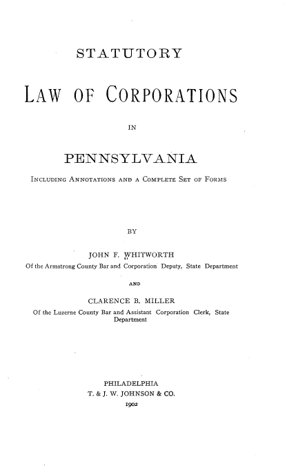 handle is hein.beal/sylwcspa0001 and id is 1 raw text is: 






           STATUTORY





LAW OF CORPORATIONS



                     IN




        PENNSYLVANIA


 INCLUDING ANNOTATIONS AND A COMPLETE SET OF FORMS






                     BY


             JOHN F. VHITWORTH
Of the Armstrong County Bar and Corporation Deputy, State Department

                     AND

             CLARENCE B. MILLER
  Of the Luzerne County Bar and Assistant Corporation Clerk, State
                  Department








                PHILADELPHIA
             T. & J. W. JOHNSON & CO.
                     1902


