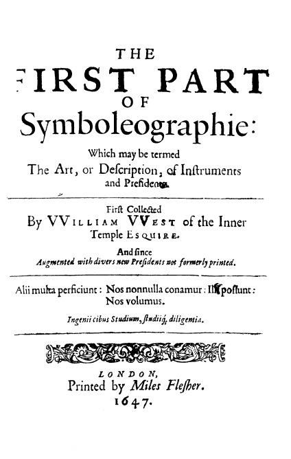 handle is hein.beal/symb0001 and id is 1 raw text is: THE

7IRST
OF

PART

Symboleographie
Which may be termed
The Art, or Defcription, of Inftrumnents
and Prefidena

Firfi
By VVLLLIAIM
Temple

Colleted
VV E o t of the Inner
E s qu E E

And fince
Augmented with divers new Prefidents not formerly printed.
Alii multa perficiunt : Nos nonnulla conamur: Il poffunt:
Nos volumus.
Ingenii cibus Studium,ft dii j, diligentia.

LONDON,
Printed by Miles Flefher.
1647.

:



