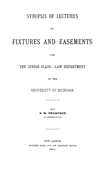 handle is hein.beal/synlecas0001 and id is 1 raw text is: SYNOPSIS OF LECTURES
FIXTURES AND EASEMENTS
FOR
THE JUNIOR CLASS---LAW DEPARTMENT
OF THE

UNIVERSITY OF MICHIGAN.
By
B. M. THOMPSON,
JAY PROFESSOR OF LAW.
ANN ARBOR:
COURIER BOOK AND JOB PRINTING HOUSE.
1890.


