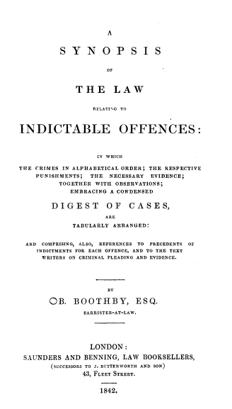 handle is hein.beal/synplrif0001 and id is 1 raw text is: 




A


S  YNOP SI S


           OF



    THE LAW


                 RELATING TO



INDICTABLE OFFENCES:



                  IN WHICH

THE CRIMES IN ALPHABETICAL ORDER; THE RESPECTIVE
    PUNISHMENTS; THE NECESSARY EVIDENCE;
         TOGETHER WITH OBSERVATIONS;
            EMBRACING A CONDENSED


DIGEST OF CASES,

            ARE
     TABULARLY ARRANGED:


AND COMPRISING, ALSO, REFERENCES TO PRECEDENTS OF
   INDICTMENTS FOR EACH OFFENCE, AND TO THE TEXT
   WRITERS ON CRIMINAL PLEADING AND EVIDENCE.





                   BY

      OB.  BOOTHBY, ESQ.

              BARRISTER-AT-LAW.





              LONDON:

SAUNDERS AND  BENNING, LAW BOOKSELLERS,
      (SUCCESSORS TO J. BUTTERWORTH AND SON)
             43, FLEET STREET.


                  1842.


