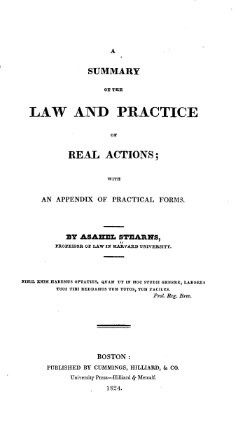 handle is hein.beal/syotlwadpe0001 and id is 1 raw text is: A

SUMMARY
OF THE
LAW AND PRACTICE
OF
REAL ACTIONS;
WITH
AN APPENDIX OF PRACTICAL FORMS.

BY ASABEL STEARNS,
PROFESSOR OF LAW IN HARVARD UNIVERSITY.
NIHIL ENIM HABEMUS OPTATIUS, QUAM UT IN HOC STUDII GENERE, LABORES
TUOS TIBI REDDAMUS TUM TUTOS, TUM FACILES.
Prol. Reg. Brev.
BOSTON :
PUBLISHED BY CUMMINGS, HILLIARD, & CO.
University Press-Hilliard ig Metcalf.
1824.


