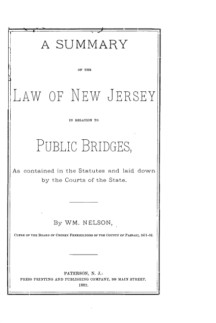 handle is hein.beal/syotlwonw0001 and id is 1 raw text is: 







        A   SUMMARY



                   OF THE





LAW OF NEW JERSEY



                IN RELATION TO





       PUBLIC BRIDGES,



As contained in the Statutes and laid down

        by the Courts of the State.







            By WM.  NELSON,

CLERK OF THE BOARD OF CHOSEN FREEHOLDERS OF THE COUNTY OF PASSAIC, 1811-S2.






               PATERSON, N. J.:
  PRESS PRINTING AND PUBLISHING COMPANY, 269 MAIN STREET.
                   1882.


