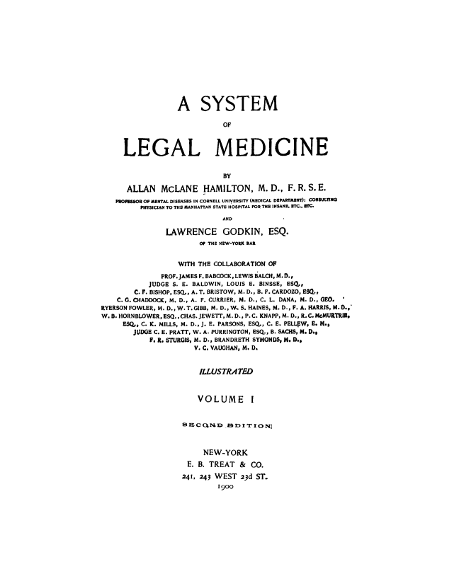 handle is hein.beal/syslgm0001 and id is 1 raw text is: 














                  A SYSTEM

                             OF



     LEGAL MEDICINE


                             BY

      ALLAN   McLANE HAMILTON, M. D., F. R. S. E.
   PROFESSOR OF MENTAL DISEASES IN CORNELL UNIVERSITY (MEDICAL DEPARTMENT): CONSULTING
         PHYSICIAN TO THE MANHATTAN STATE HOSPITAL FOR THE INSANE. ETC.. ZTC.
                             AND

               LAWRENCE GODKIN, ESQ.
                       OP THE NEW-YORK BAR


                  WITH THE COLLABORATION OF

              PROF. JAMES F. BABCOCK, LEWIS BALCH, M.D.,
           JUDGE S. E. BALDWIN, LOUIS E. BINSSE, ESQ,,
        C. F. BISHOP, ESQ,, A. T. BRISTOW, M. D., B. F. CARDOZO, ESQ,,
    C. G. CHADDOCK, M. D., A. F. CURRIER, M. D., C. L. DANA, M. D., GEO.
RYERSON FOWLER, M. D., W. T. GIBB, M. D., W. S. HAINES, M. D., F. A. HARRIS, M. D.,
W. B. HORNBLOWER, ESQ., CHAS. JEWETT, M. D., P. C. KNAPP, M. D., R.C.McMURTRIB.
     ESQ,, C. K. MILLS, M. D., J. E. PARSONS, ESQ,, C. E. PELLEW, E. M.,
        JUDGE C. E. PRATT, W. A. PURRINGTON, ESQ., B. SACHS, M. D.,
           F. R. STURGIS, M. D., BRANDRETH SYMONDS, M. D.,
                      V. C. VAUGHAN, M. D.


                      ILLUSTRATED



                      VOLUME I


                   SECcQM~.LD   DI'IIONJ



                        NEW-YORK
                    E. B. TREAT  &  CO.

                    241, 243 WEST 23d ST.
                            1900


