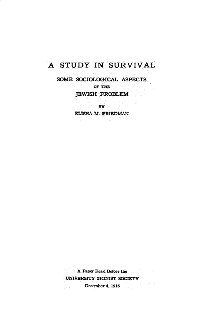 handle is hein.beal/syslsmsl0001 and id is 1 raw text is: 











A   STUDY IN SURVIVAL

   SOME SOCIOLOGICAL  ASPECTS
              OF THE
        JEWISH  PROBLEM

               BY
        ELISHA M. FRIEDMAN






























        A Paper Read Before the
     UNIVERSITY ZIONIST SOCIETY
           December 4, 1916


