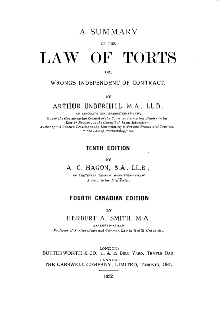 handle is hein.beal/sytortwi0001 and id is 1 raw text is: 







               A   SUMMARY

                       OF THE




LAW OF TORTS

                         OR,


    WRONGS INDEPENDENT OF CONTRACT.


                         BY

     ARTHUR      UNDERHILL, M.A., LL.D.,
              OF LINCOLN'S INN, BARRISTER-AT-LAW;
   One of the Convey %ncing Counsel of the Court, and sometine Reader in the
          Law of Property to the Council of Legal Education;
Author of A Concise Treatise on the Law relating to Private Trusts and Trustees,
                 'The Law of Partnership, etc.



                 TENTH EDITION


                         BY

          A.  C.  HAGON, B.A., LL.B,
             OF THESINIhER TEMPLE BARRISTER-AT-LAW
                  A Tutor to the LrtoIJociety.




            FOURTH   CANADIAN EDITION


                         BY

          HERBERT A. SMITH, M.A.
                    BARRISTER-AT-LAW
     Profesor of Juriprudence and Common Lawv in McGill Cnive sity.



                       LONDON:
 BUTTERWORTH & CO., 11 & 12   BELL YARD, TEMPLE BAR.

                       CANADA:
  THE  CARSWELL   COMPANY,   LIMITED, ToRoNTO, ONT.


                         1922.


