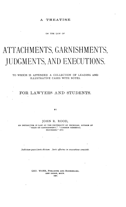 handle is hein.beal/tacgnjex0001 and id is 1 raw text is: 







A  TREATISE


                      ON THE LAW OF







ATTACHMENTS, GARNISHMENTS,




JUDGMENTS, AND EXECUTIONS.




     TO WHICH IS APPENDED A COLLECTION OF LEADING AND
              ILLUSTRATIVE CASES WITH NOTES.





         FOR  LAWYERS AND STUDENTS.






                          BY




                    JOHN  R. ROOD,
        AN INSTRUCTOR IN LAW AT THE UNIVERSITY OF MICHIGAN, AUTHOR OF
              'ROOD ON GARNISHMENT, COMMON REMEDIAL
                      PROCESSES, ETC.


Judicium quasi juris dictum. Juris effectus in executione consistit.








     GEO. WAHR, PUBLISHER AND BOORSELLER,
             ANN ARBOR, MICH.
                 1901.


