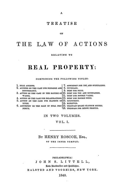 handle is hein.beal/tact0001 and id is 1 raw text is: TREATISE
ON
THE LAW OF ACTIONS

RELATING TO
REAL PROPERTY:
COMPRISING THE FOLLOWING TITLES:

1. REAL ACTIONS.
2. ACTIONS ON THE CASE FOR NUISANCE AND
DISTURBANCE.
3. ACTION ON THE CASE IN THE NATURE OF
WASTE.
4. ACTION OS THE CASE FOR DILAPIDATIONS.
5. ACTION ON THE CASE FOR SLANDER OF
TITLE.
6. ASSUM&PSIT ON THE SALE OF REAL PRO-
PERTY.

7. ASSUmPSIT FOR USE AND OCCUPATION.
8. COVENANT.
9. DEBT FOR RENT.
10. DEBT FOR USE AND OCCUPATION.
1. DEBT FOR DOUBLE vALUE.
12. DEBT FOR DOUBLE RENT.
13. EJECTMENT.
14. REPLEviw.
1,5. TRESPASS QUARE CLAUSUM FREGIT.
16. TRESPASS FOR XESNE PROFITS.

IN TWO VOLUMES.
VOL. 1.

By HENRY ROSCOE, ESQ.,
OF THE INNER TEMPLE.
PHILADELPHIA:
J O H N    S. L I T T E L L,
Aab3 33oo00hSlCU a' 3VURbfSDY.
HALSTED AND VOORHIES, NEW YORK.
1840.


